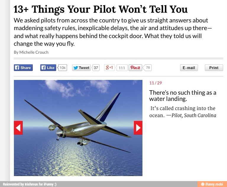 13+ Things Your Pilot Won't Tell You
We asked pilots from across the country to give us straight answers about
maddening safety rules, inexplicable delays, the air and attitudes up there-
and what really happens behind the cockpit door. What they told us will
change the way you fly.
By Michelle Crouch
11/29
There's no such thing as a
water landing.
It's called crashing into the
ocean. -Pilot, South Carolina