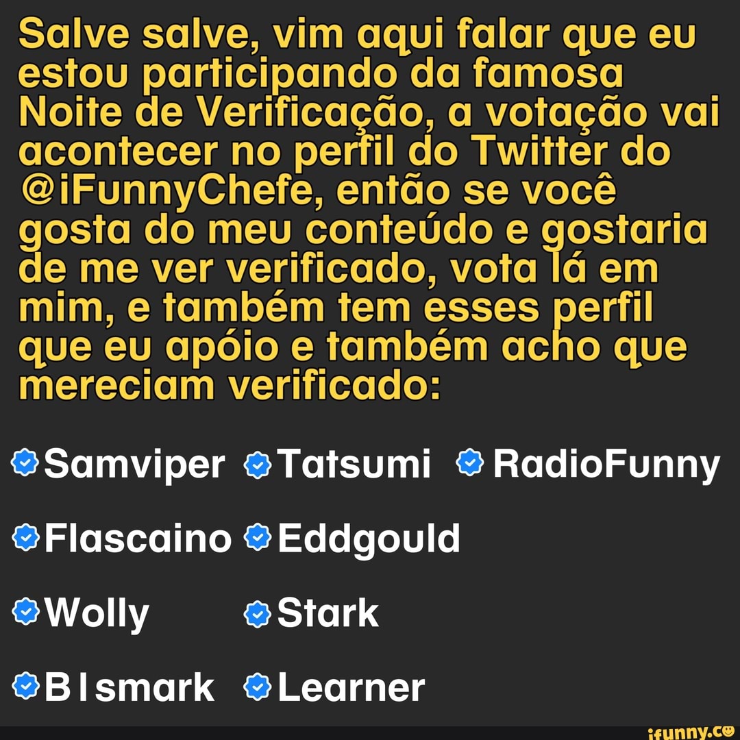 Salve salve, vim aqui falar que eu estou participando da famosa
Noite de Verificação, a votação vai acontecer no perfil do Twitter do
OiFunnyChefe, então se você gosta do meu conteúdo e gostaria de me ver verificado, vota lá em mim, e também tem esses perfil que eu apóio e também acho que mereciam verificado:
$&Samviper 8Tatsumi & RadioFunny
&Flascaino Eddgould
SWolly Stark
SBismark &Learner