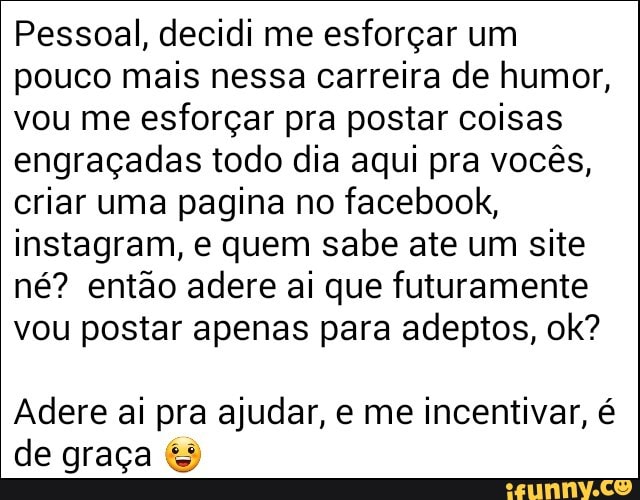 Pessoal, decidi me esforçar um
pouco mais nessa carreira de humor,
vou me esforçar pra postar coisas
engraçadas todo dia aqui pra vocês,
criar uma pagina no facebook,
instagram, e quem sabe ate um site
né? então adere ai que futuramente
vou postar apenas para adeptos, ok?
Adere ai pra ajudar, e me incentivar, é