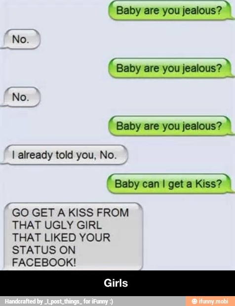 Baby are you jealous?
Baby are you jealous?
"Baby are you jealous?
I already told you, No
Baby can I get a Kiss?
GO GET A KISS FROM
THAT UGLY GIRL
THAT LIKED YOUR
STATUS ON
FACEBOOK! - Girls
