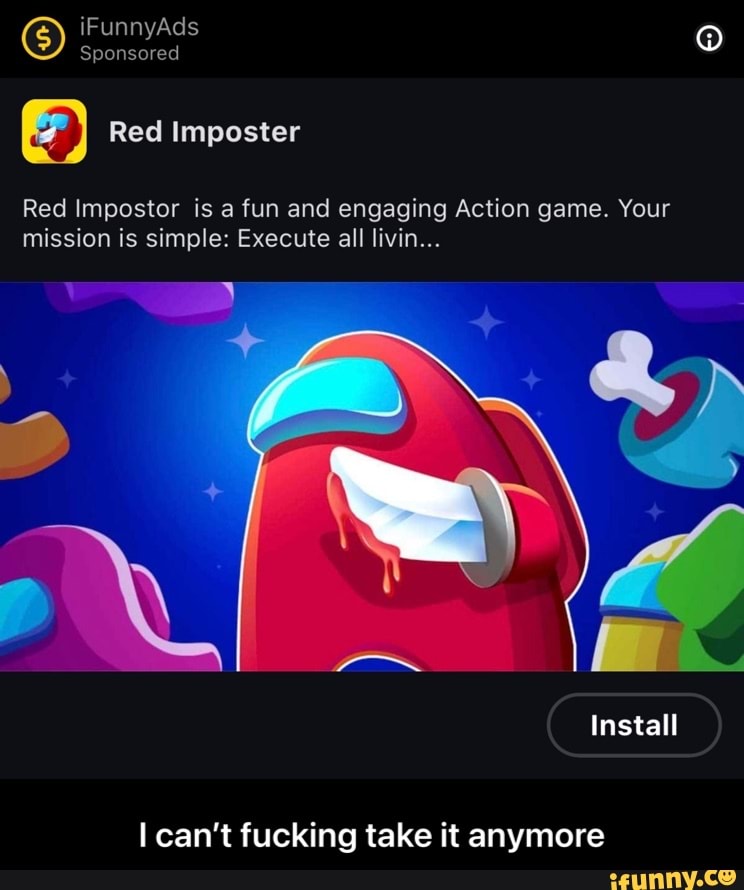 iFunnyAds
Sponsored
Red Imposter
Red Impostor is a fun and engaging Action game. Your mission is simple: Execute all livin...
Install
I can't fucking take it anymore - I can’t fucking take it anymore