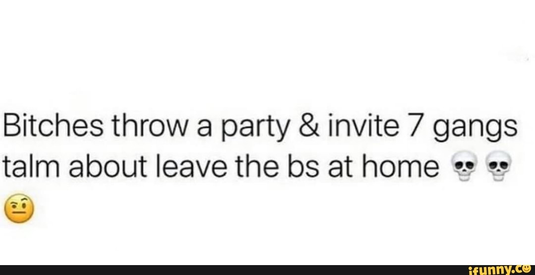 Bitches throw a party invite 7 gangs
talm about leave the bs at home e es