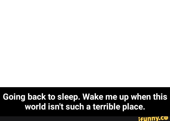 Going back to sleep. Wake me up when this
world isn't such a terrible place. - Going back to sleep. Wake me up when this world isn't such a terrible place.