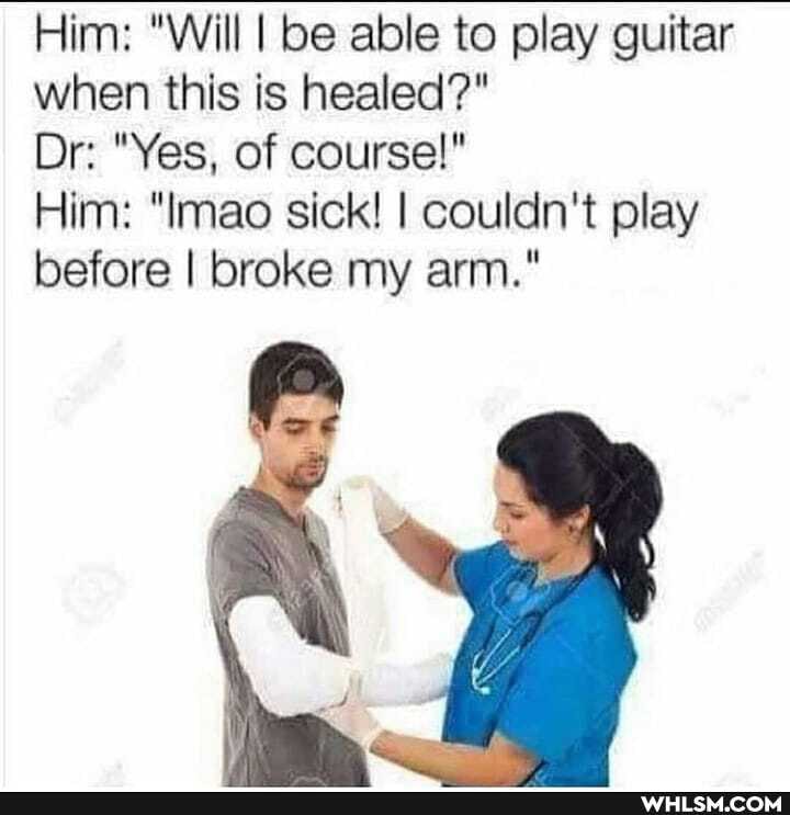 Him: "Will I be able to play guitar when this is healed?"
Dr: "Yes, of course!"
Him: "mao sick! I couldn't play before I broke my arm."