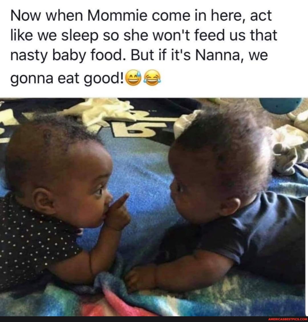 Now when Mommie come in here, act like we sleep so she won't feed us that nasty baby food. But if it's Nanna, we
gonna eat good!