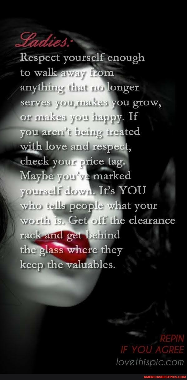 Respect yourself enough
to walk way hom that no longer serves, you grow, or arakes.
you being tre with love and xespect, check your price tag.
Maybe y marke ked
YOU rellls peoile what your
I Get/, the clearance cack -anid get} ehind
the plas whete they
keep the valuables.