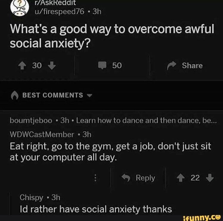 ES
What's a good way to overcome awful
social anxiety?
boumtjeboo Learn how to dance and then dance, be...
Eat right, go to the gym, get a job, don't just sit
at your computer all day.
Chispy Id rather have social anxiety thanks