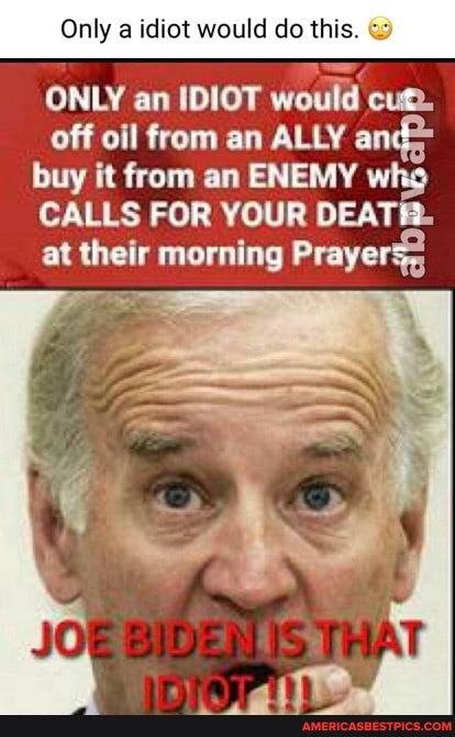 Only a idiot would do this.
ONLY an IDIOT would cum.
off oil from an ALLY an buy it from an ENEMY who
CALLS FOR YOUR DEATR.
at their morning Prayer:
