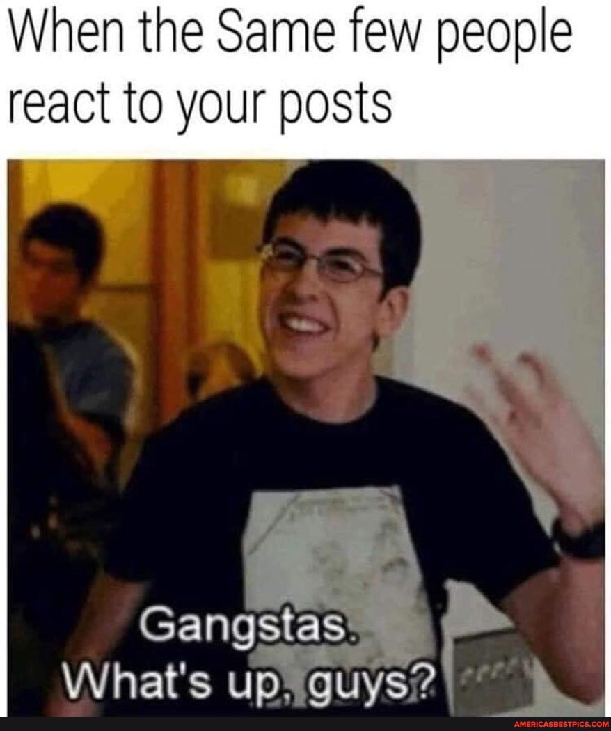When the Same few people
react to your posts
Gangstas:
What's up, auys?