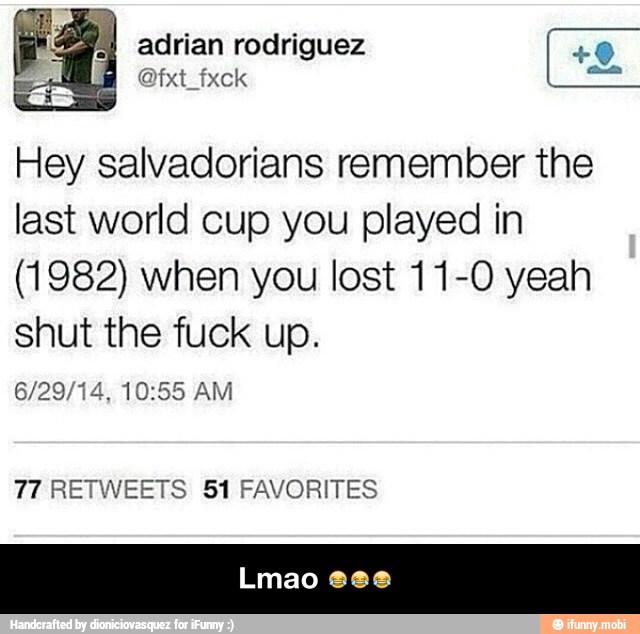 Hey salvadorians remember the
last world cup you played in
(1982) when you lost 11-0 yeah
shut the fuck up.
6/29/14, 10:55 AM
77 RETWEETS 51 FAVORITES - Lmao πππ