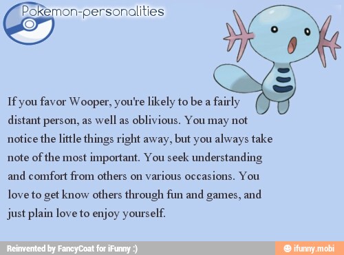 Pokemon-personalities
If you favor Wooper, you're likely to be a
fairly
distant person, as
well as
oblivious, You may not
notice the little things right away, but you always take
note of
the most
important. You seek understanding
and comfort from others on
various occasions. You
love to get know others through fun and games, and
just plain love to enjoy yourself.