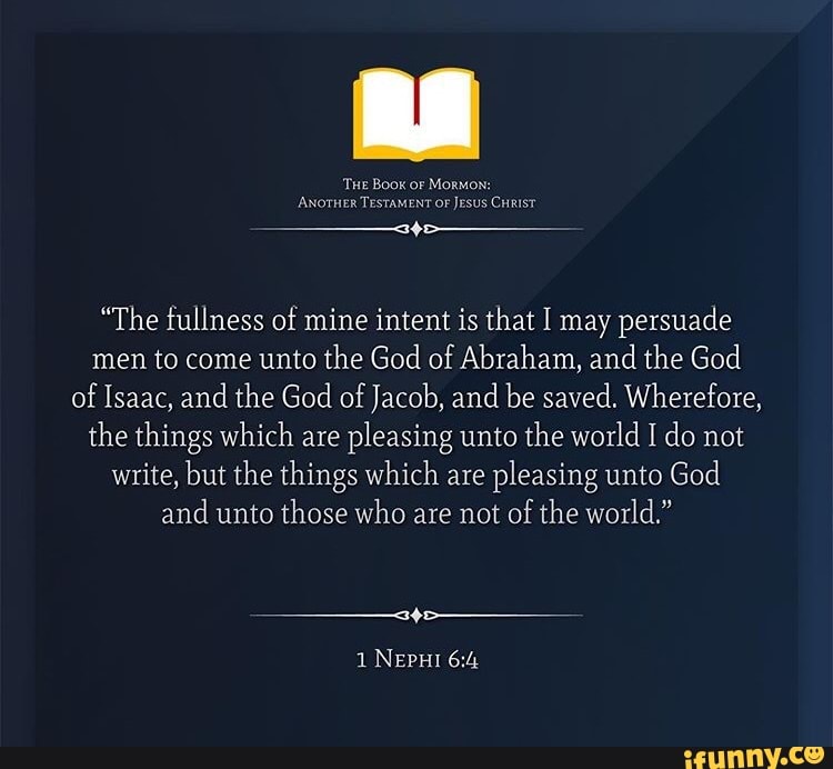 "The fullness of mine intent is that I may persuade
men to come unto the God of Abraham, and the God
of
Isaac, and the God of
Jacob, and be saved. Wherefore,
the things which are
pleasing unto the world I do not
write, but the things which are
pleasing unto God
and unto those who are not of the world."