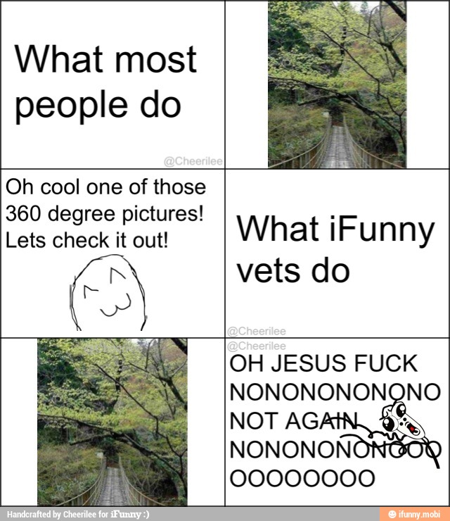 What most
people do
Oh cool one of those
360 degree pictures!
Lets check it out!
No
What iFunny
vets do
OH JESUS FUCK
dci
NONONONON
00000000