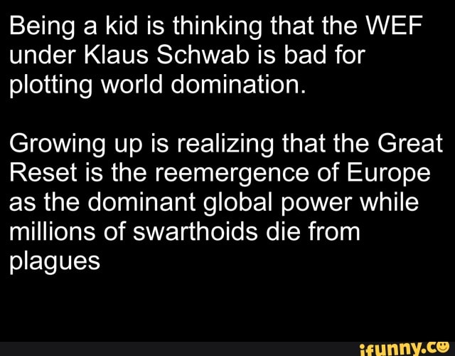 Being a kid is thinking that the WEF under Klaus Schwab is bad for plotting world domination.
Growing up is realizing that the Great
Reset is the reemergence of Europe as the dominant global power while millions of swarthoids die from plagues