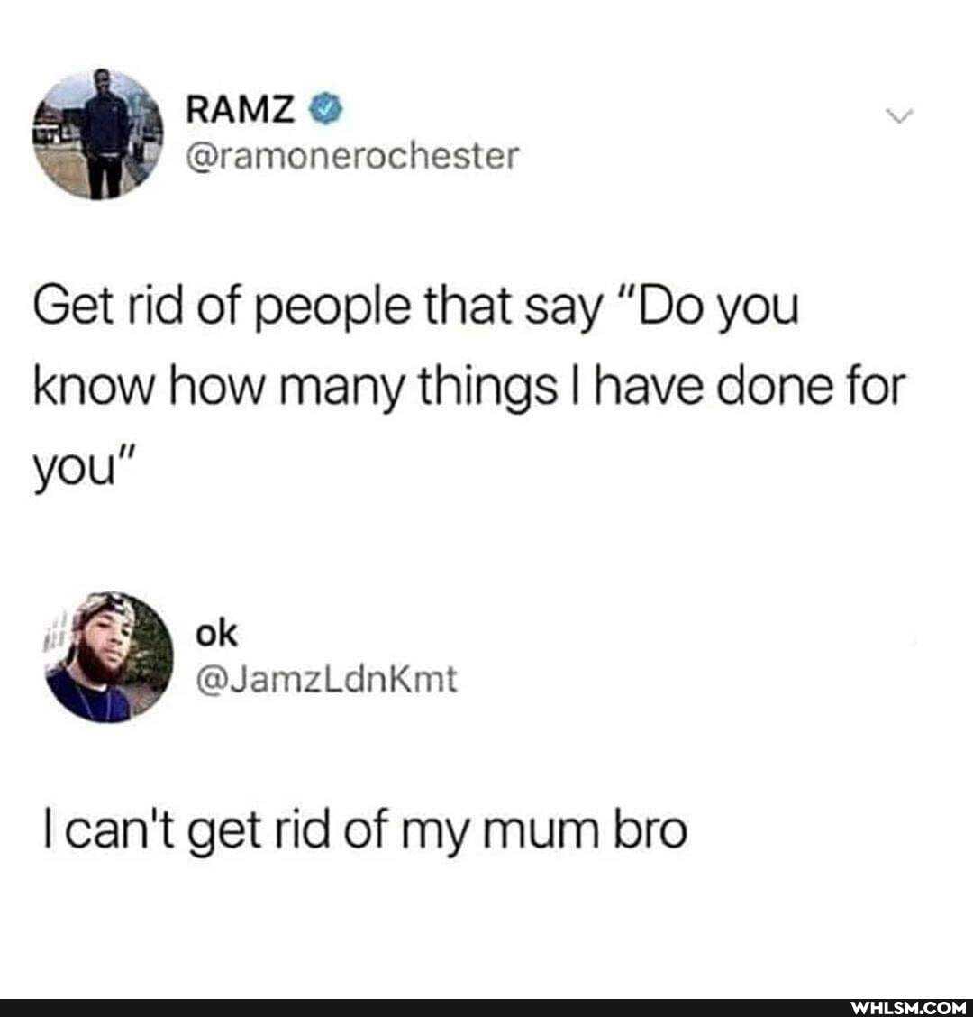 Get rid of people that say "Do you know how many things I have done for you"
can't get rid of my mum bro