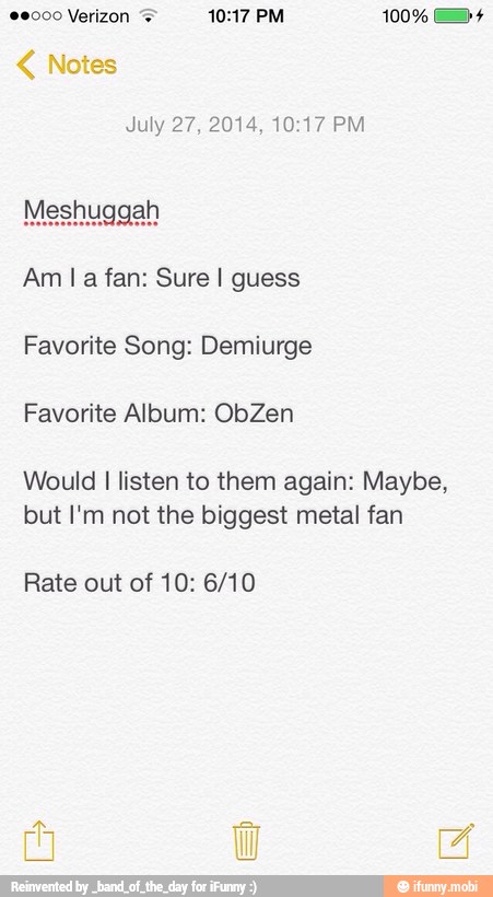 July 27, 2014, 10:17 PM
Am la fan: Sure I guess
Favorite Song: Demiurge
Favorite Album: ObZen
Would I listen to them again: Maybe,
but I'm not the biggest metal fan
Rate out of 10: 6/10
