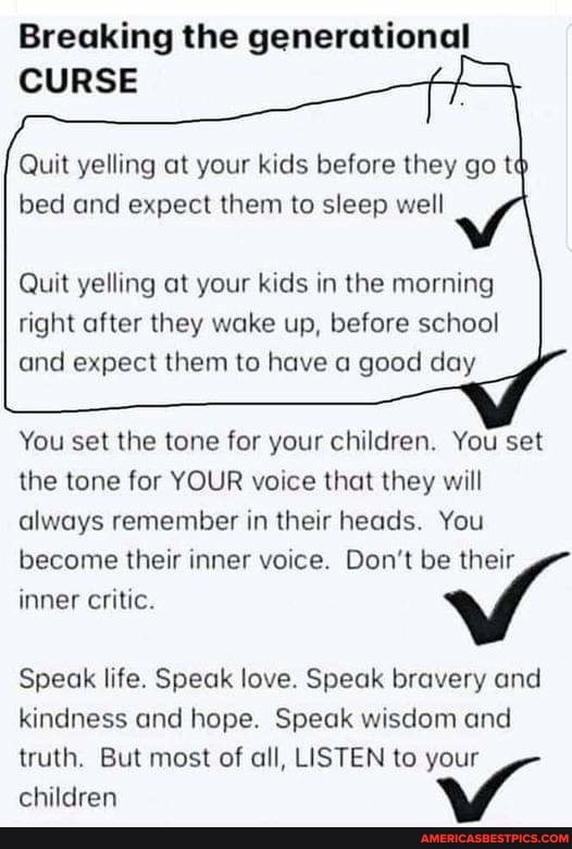Breaking the generational
Quit yelling at your kids before they go te bed and expect them to sleep well
Quit yelling at your kids in the morning right after they wake up, before school and expect them to have a good day
You set the tone for your children. You set the tone for YOUR voice that they will always remember in their heads. You
become their inner voice. Don't be their inner critic.
Speak life. Speak love. Speak bravery and kindness and hope. Speak wisdom and
truth. But most of all, LISTEN to your children
