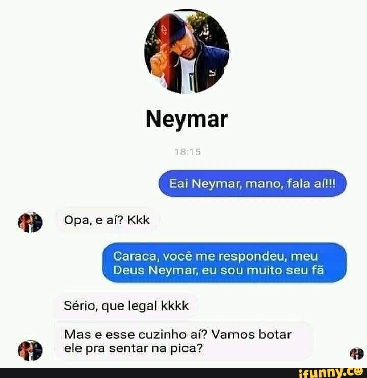 Neymar
Eai Neymar, mano, fala aítl!
Opa, e aí? Kkk
Caraca, você me respondeu, meu
Deus Neymar, eu sou muito seu fã
Sério, que legal kkkk
Mas e esse cuzinho aí? Vamos botar ele pra sentar na pica?