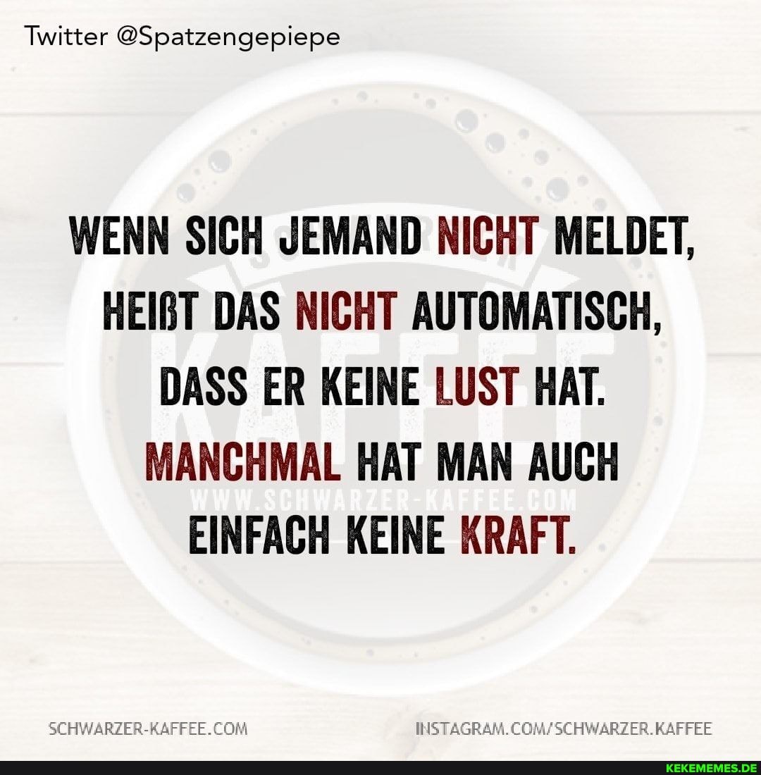 Twitter @Spatzengepiepe
WENN SICH JEMAND NICHT MELDET,
HEIRT DAS NICHT AUTOMATISCH,
DASS ER KEINE LUST HAT.
MANCHMAL HAT MAN AUCH EINFACH KEINE KRAFT.
SCHWARZER