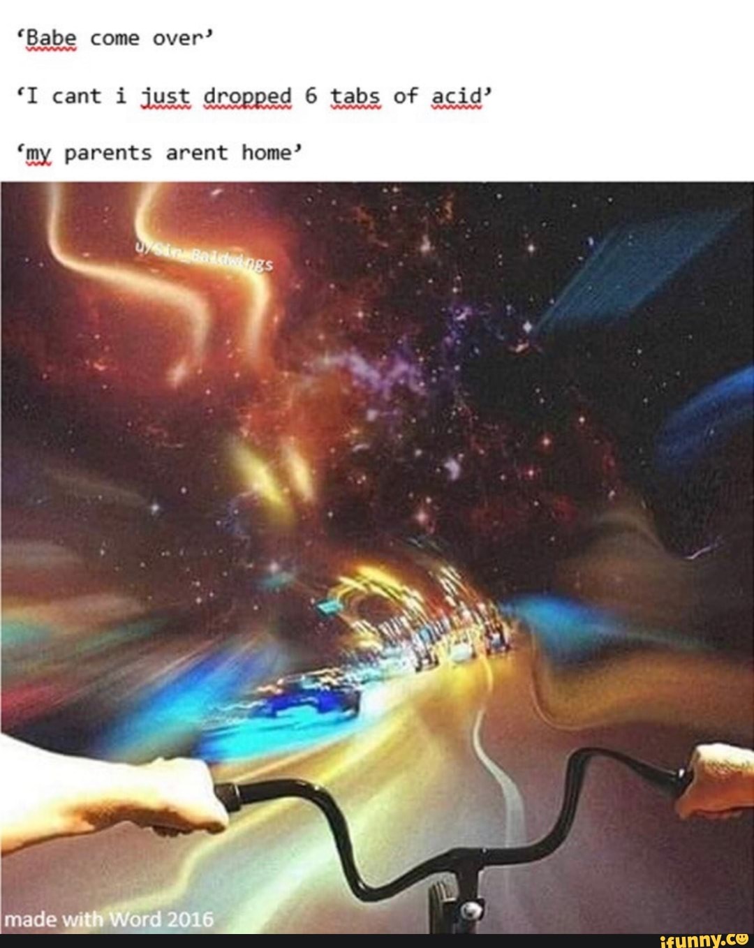 "Babe come over?"
"I cant i just dropped 6 tabs of acid"
'my parents arent home?