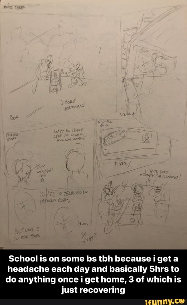 School is on some bs tbh because i get a
headache each day and basically Shrs to
do anything once get home, 3 of which is just recovering - School is on some bs tbh because i get a headache each day and basically 5hrs to do anything once i get home, 3 of which is just recovering