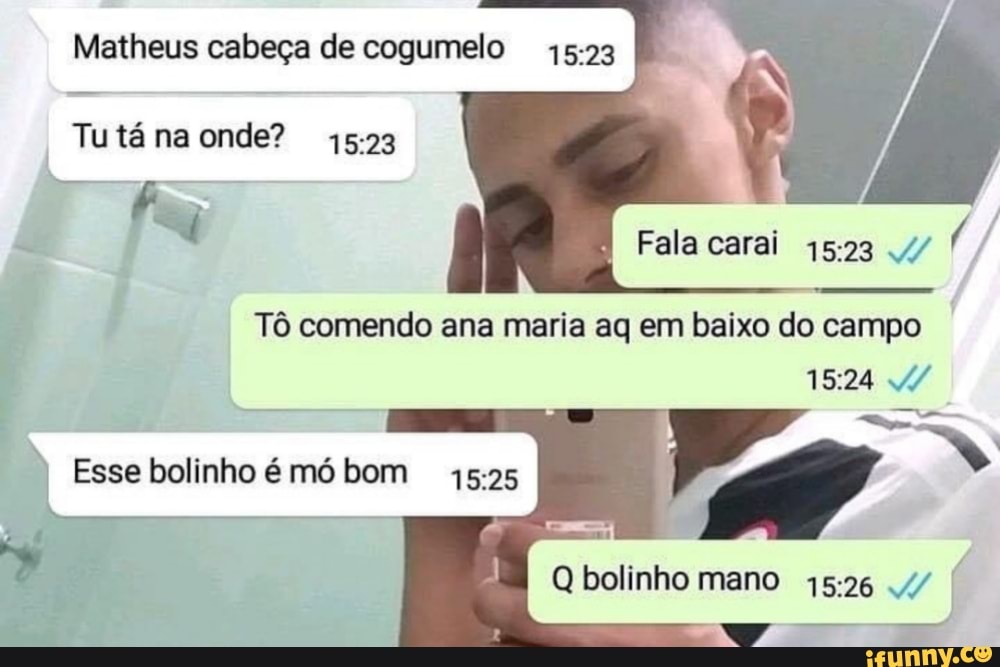 Matheus cabeça de cogumelo
Tutá na onde?
Fala carai 4/
Tô comendo ana maria aq em baixo do campo
Esse bolinho é mó bom
Q bolinho mano