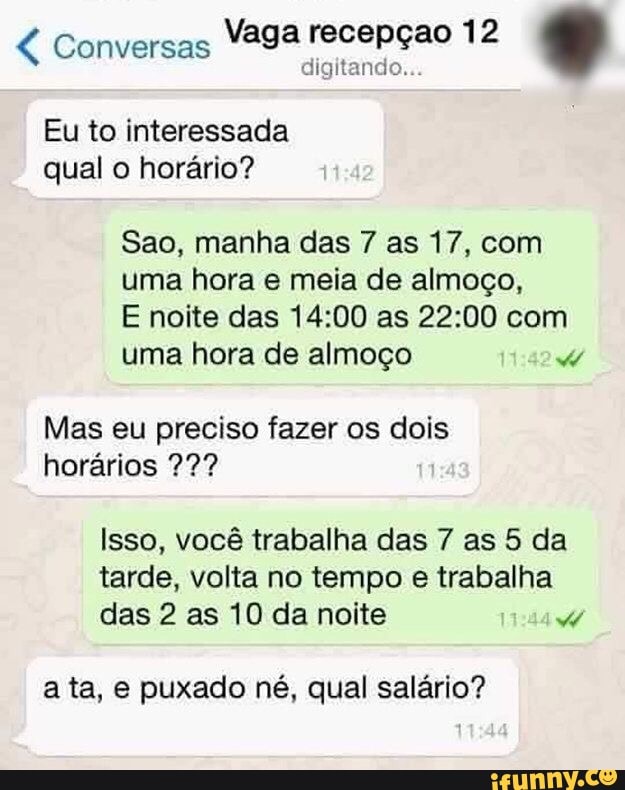 Vaga recepçao 12
Eu to interessada
qual o horario?
Sao, manha das 7 as 17, com
uma hora e meia de almoço,
E noite das 14:00 as 22:00 com
uma hora de almoço 7
Mas eu preciso fazer os dois
horários 22?
Isso, você trabalha das 7 as 5 da
tarde, volta no tempo e trabalha
das 2 as 10 da noite 7
ata, e puxado né, qual salário?