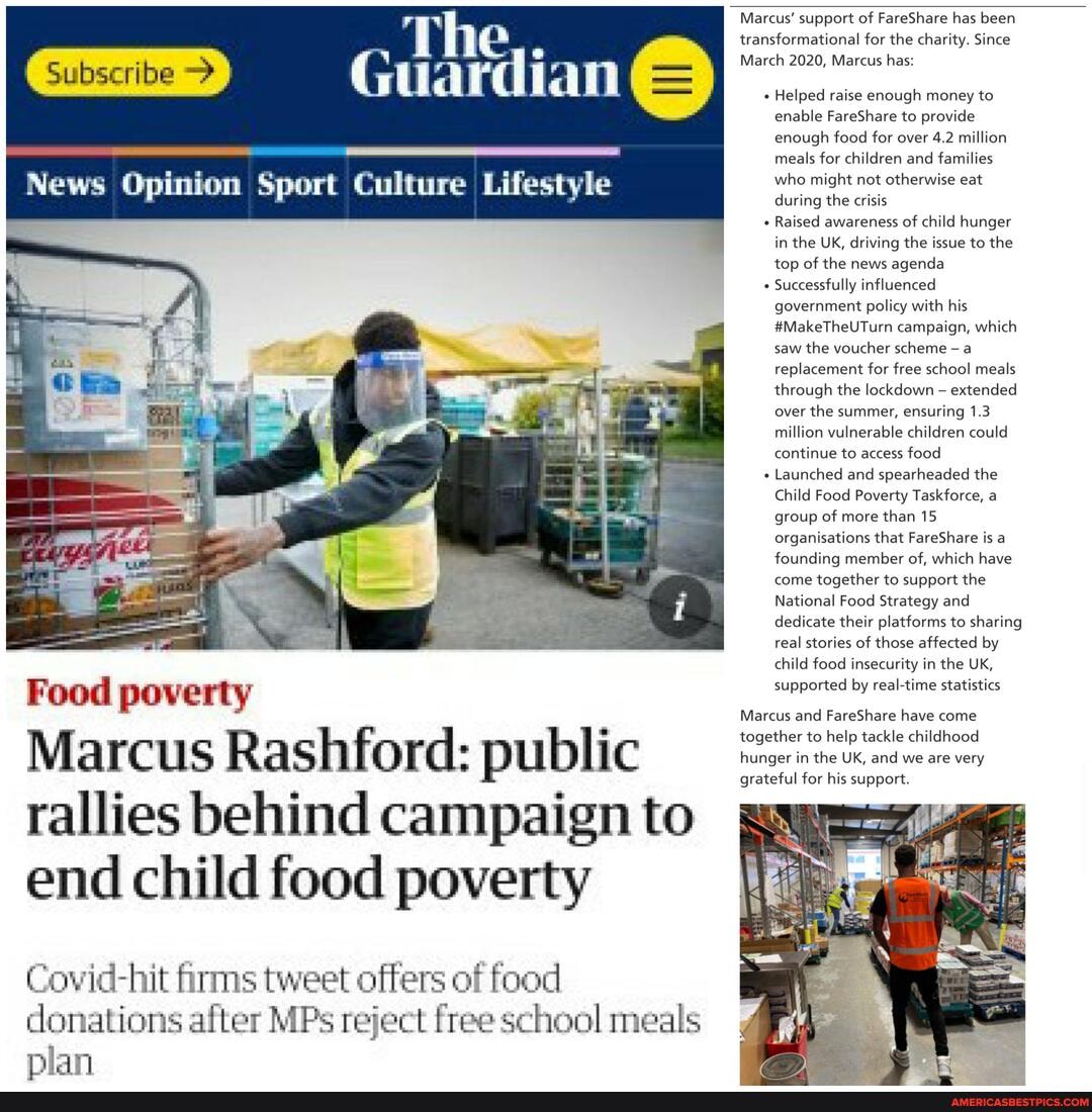 Subscribe >
Food poverty
Marcus Rashford: public rallies behind campaign to end child food poverty
Covid-hit firms tweet offers of food donations after MP: reject free school meals
plan
, The,.
Guardian
News Opinion Sport Culture Lifestyle
Marcus' support of FareShare has been
transformational for the charity. Since
March 2020, Marcus has:
Helped raise enough money to enable FareShare to provide enough food for over 4.2 million meals for children and families who might not otherwise eat during the crisis
Raised awareness of child hunger in the UK, driving the issue to the top of the news agenda
Successfully influenced government policy with his
#MakeTheUTurn campaign, which saw the voucher scheme a replacement for free school meals through the lockdown extended over the summer, ensuring 1.3 million vulnerable children could continue to access food
+ Launched and spearheaded the
Child Food Poverty Taskforce, a group of more than 15 organisations that FareShare is a founding member of, which have come together to support the
National Food Strategy and dedicate their platforms to sharing real stories of those affected by child food insecurity in the UK, supported by real-time statistics
Marcus and FareShare have come
together to help tackle childhood
hunger in the UK, and we are very grateful for his support.