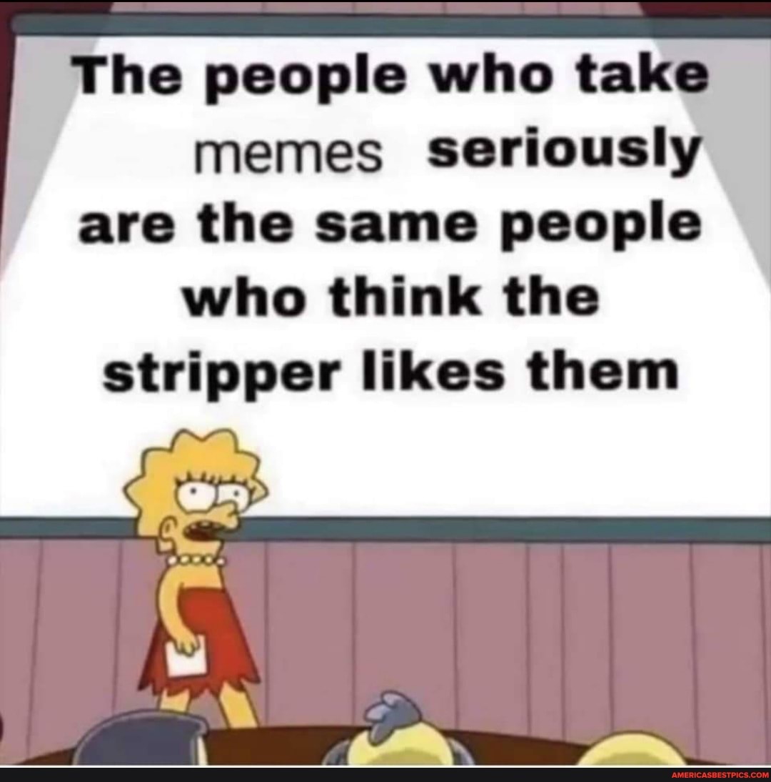 The people who take memes seriously are the same people who think the stripper likes them