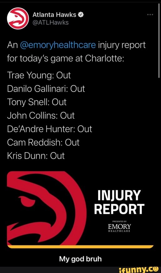 nta Hawks
An @emoryhealthcare injury report for today's game at Charlotte:
Trae Young: Out
Danilo Gallinari: Out
Tony Snell: Out
John Collins: Out
DeAndre Hunter: Out
Cam Reddish: Out
Kris Dunn: Out
INJURY REPORT
My god bruh - My god bruh
