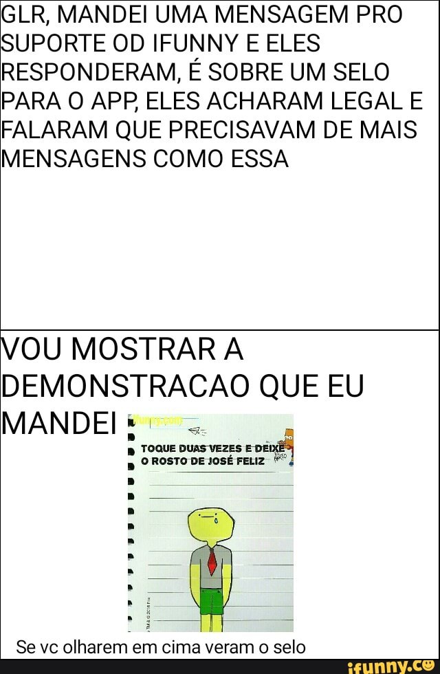 GLR, MANDEI UMA MENSAGEM PRO
SUPORTE OD IFUNNY E ELES
RESPONDERAM, É SOBRE UM SELO
PARA O APP ELES ACHARAM LEGAL E
FALARAM QUE PRECISAVAM DE MAIS
MENSAGENS COMO ESSA
VOU MOSTRAR A
DEMONSTRACAO QUE EU
Se vc olharem em cima veram o selo