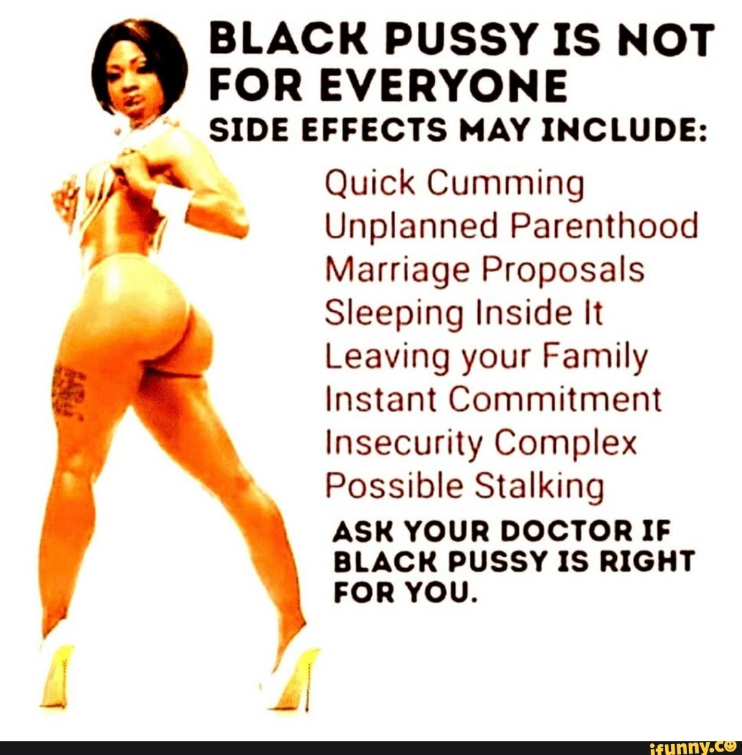 FOR EVERYONE SIDE EFFECTS MAY INCLUDE:
Quick Cumming
Unplanned Parenthood
Marriage Proposals
Sleeping Inside It
Leaving your Family
Instant Commitment
Insecurity Complex
Possible Stalking
ASK YOUR DOCTOR IF BLACK PUSSY IS RIGHT FOR YOU.
BLACK PUSSY IS NOT