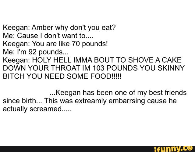 Keegan: Amber why don‘t you eat?
Me: Cause I don't want to....
Keegan: You are like 70 pounds!
Me: I'm 92 pounds...
Keegan: HOLY HELL IMMA BOUT TO SHOVE A CAKE
DOWN YOUR THROAT IM 103 POUNDS YOU SKINNY
BITCH YOU NEED SOME FOOD!!!!!
...Keegan has been one of my best friends
since birth... This was extreamly embarrsing cause he
actually screamed
.....