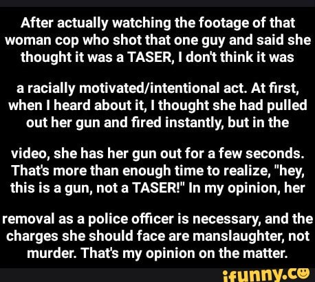After actually watching the footage of that woman cop who shot that one guy and said she thought it was a TASER, don't think it was
a racially act. At first, when heard about it, I thought she had pulled out her gun and fired instantly, but in the
video, she has her gun out for a few seconds.
That's more than enough time to realize, "hey, this is a gun, not a TASER!" In my opinion, her
removal as a police officer is necessary, and the charges she should face are manslaughter, not murder. That's my opinion on the matter. - removal as a police officer is necessary, and the charges she should face are manslaughter, not murder. That's my opinion on the matter.