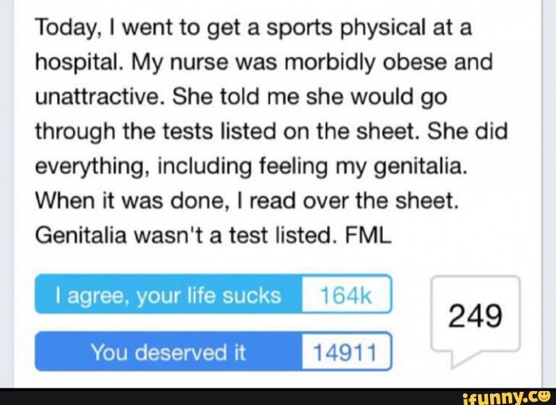 Today, I went to get a sports physical at a
hospital. My nurse was morbidly obese and
unattractive. She told me she would go
through the tests listed on the sheet. She did
everything, including feeling my genitalia.
When it was done. I read over the sheet.
Genitalia wasn't a test listed. FML
Iagree, your life sucks