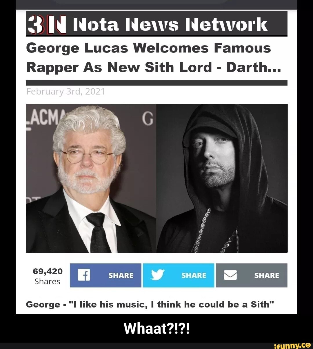 3 Nota News Network
George Lucas Welcomes Famous
Rapper As New Sith Lord - Darth...
February 2021
69,420
Shares
sware snare
George - "I like his music, I think he could be a Sith"
Whaat?!?! - Whaat?!?!