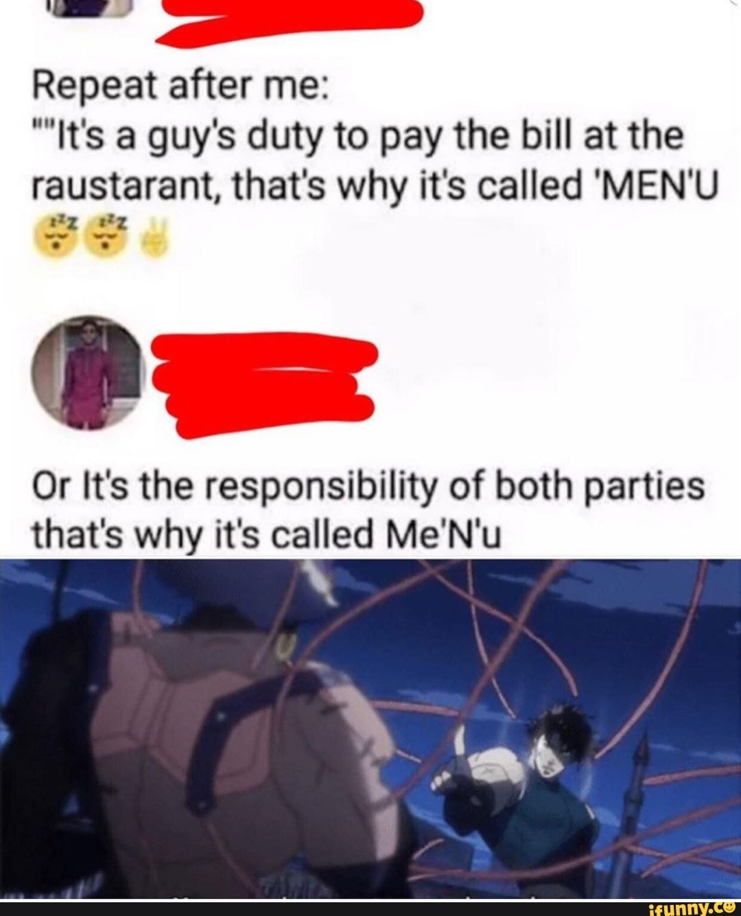 Repeat after me:
It's a guy's duty to pay the bill at the
raustarant, that's why its called 'MEN'U
mo o
Or It's the responsibility of both parties
that's why it's called Me'N'u