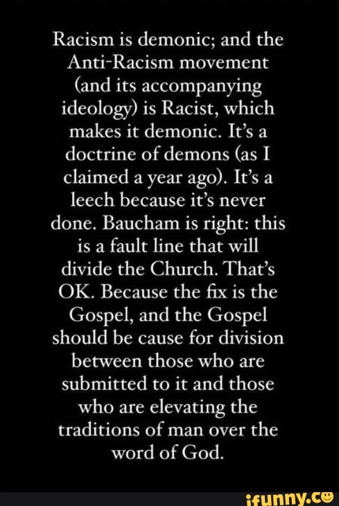 Racism is demonic; and the
Anti-Racism movement
(and its accompanying ideology) is Racist, which makes it demonic. It's a doctrine of demons (as I claimed a year ago). It's a leech because it's never done. Baucham is right: this is a fault line that will divide the Church. That's
OK. Because the fix is the
Gospel, and the Gospel should be cause for division between those who are submitted to it and those who are elevating the traditions of man over the word of God.