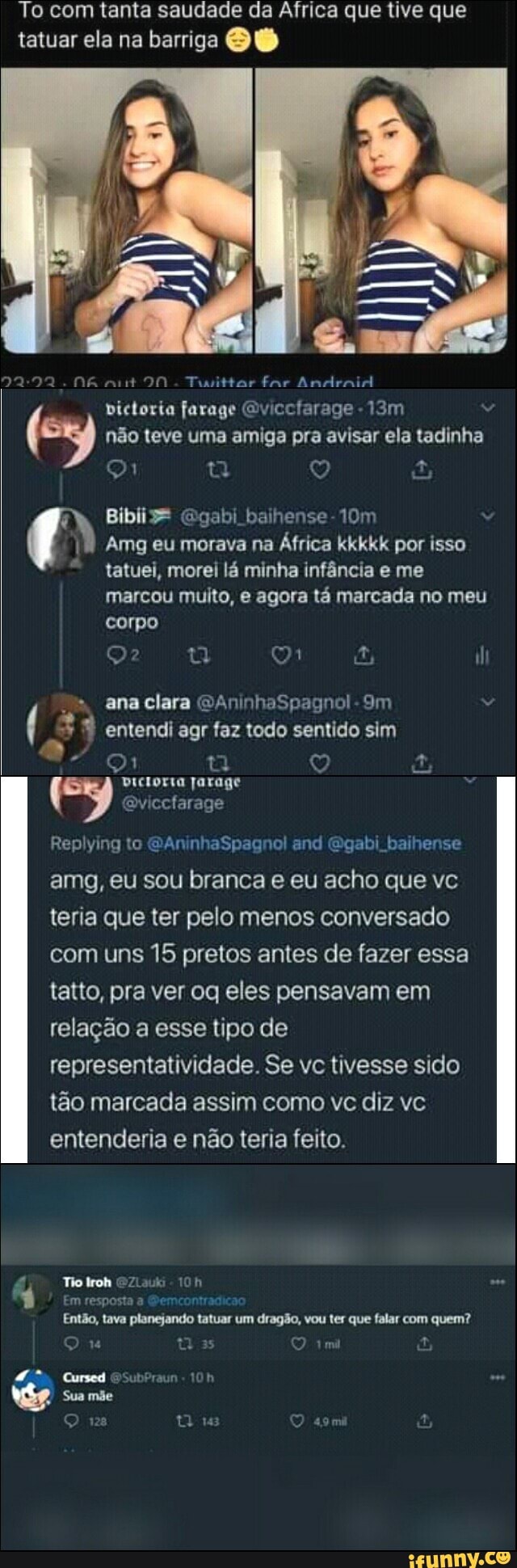 To com tanta saudade da Africa que tive que tatuar ela na barriga
90 Tuittar far Andraid victoria farage Gvicclarage não teve uma amiga pra avisar ela tadinha q Q
Bibiz* Ggabi baihense-10m
Amg eu morava na África kkkkk por isso tatuei, morei lá minha infância e me
marcou muito, e agora tá marcada no meu corpo
di ana clara GAninhaSpagnol-
( entendi agr faz todo sentido sim
DIcLorIa jarage
(ey Qviccfarage
Replying to GAninhaSpagnol cnd gabi baihense amg, eu sou branca e eu acho que vc teria que ter pelo menos conversado com uns 15 pretos antes de fazer essa tatto, pra ver oq eles pensavam em relação a esse tipo de representatividade. Se vc tivesse sido tão marcada assim como vc diz vc entenderia e não teria feito.
Em resposta Semcontrasicso
Então, tava planejando tatuar um dragão, vou ter que falar com quem?
Q u tos tmi
Cursed SSubPrsun
Sua mãe
Q tiis as