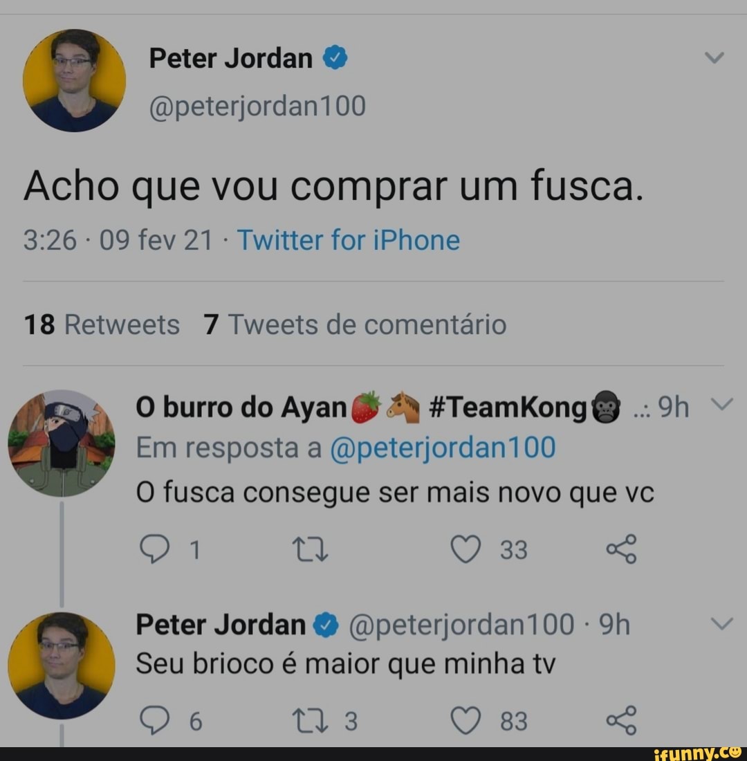 Peter Jordan
(wpeterjordan100
Acho que vou comprar um fusca.
- 09 fev 21 - Twitter for iPhone
18 Retweets 7 Tweets de comentário
O burro do Ayan & HTeamkKong
Em resposta a (Opeterjordan100
O fusca consegue ser mais novo que vc
Q 1 Q 33
Peter Jordan (Qpeterjordan100 -
Seu brioco é maior que minha tv
83