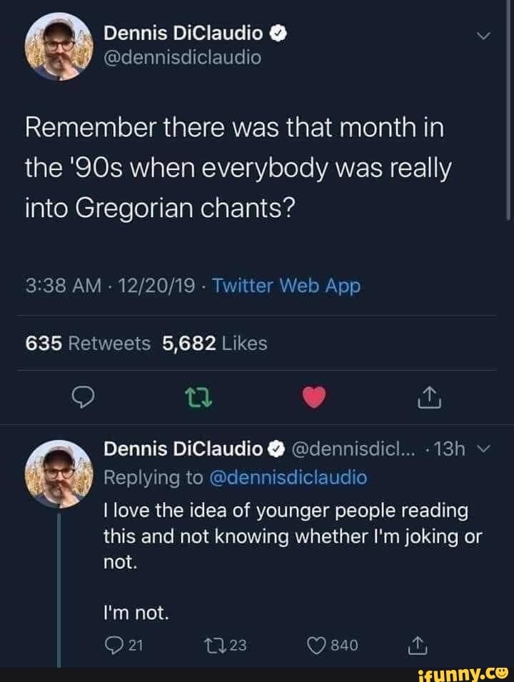 Dennis DiClaudio
@dennisdiclaudio
Remember there was that month in the 'SQs when everybody was really into Gregorian chants?
Dennis DiClaudio @ @dennisdicl...
Replying to @dennisdiclaudio
I love the idea of younger people reading
this and not knowing whether I'm joking or not.
840
I'm not.