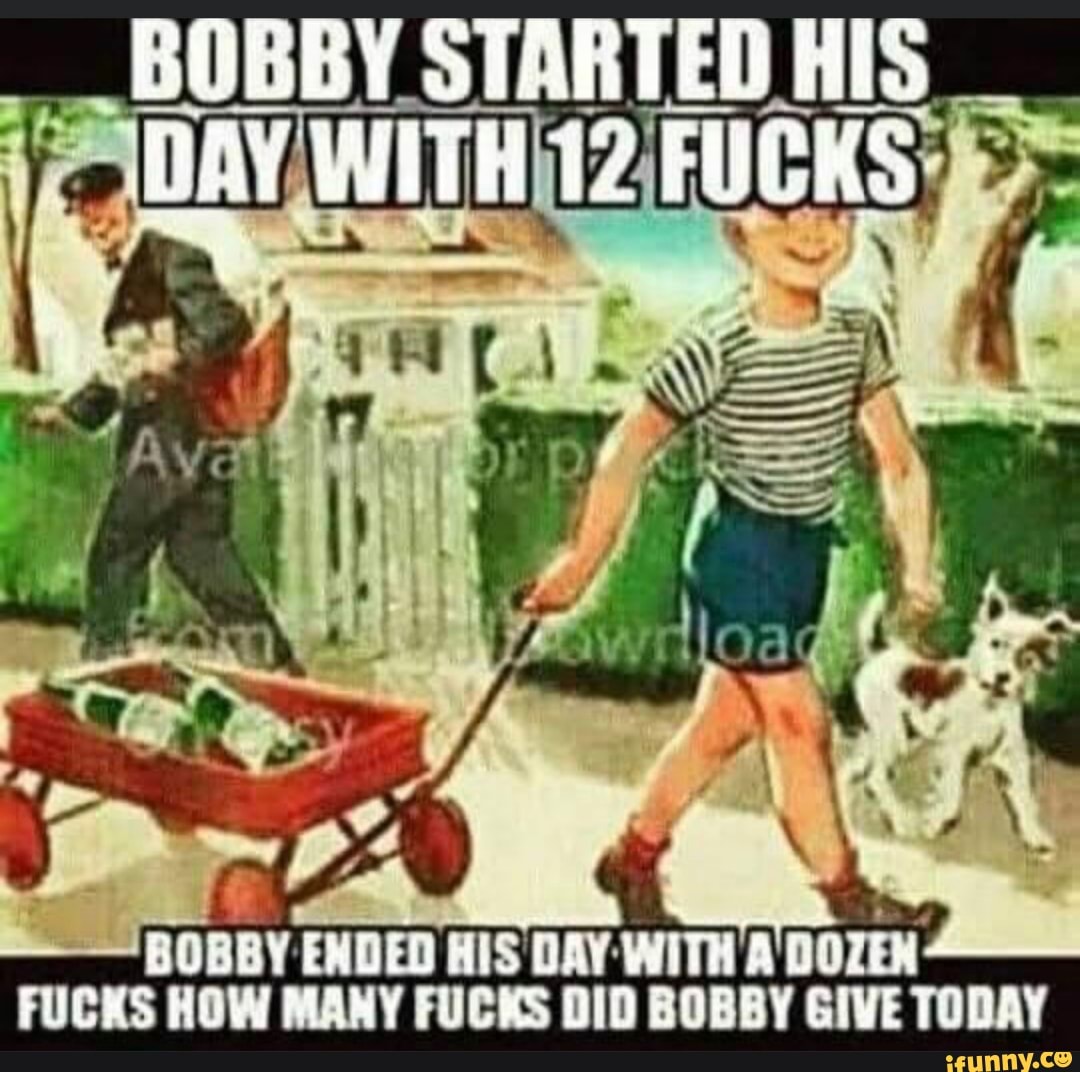 BOBBY ENDED
BOBBY STARTED AIS
HIS DAY WITH A DOZEN:
FUCKS HOW MANY FUCKS DID BOBBY GIVE TODAY
