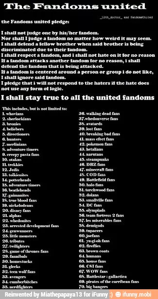 The Fandoms united
the Fandoms united pledge:
I shall not judge one by his/her fandom.
Nor shall I judge a fandom no matter how weird it may seem.
I shall defend a fellow brother when sald brother Is being
discriminated duc to their fandom.
I shall respect a fandom, and I shall not hate on It for no reason
I pledge that I will not respond to the haters if the hate does
not use any form of logie.
I shall stay true to all the united fandoms
40: Bati a
30, alo fa
SE Dem