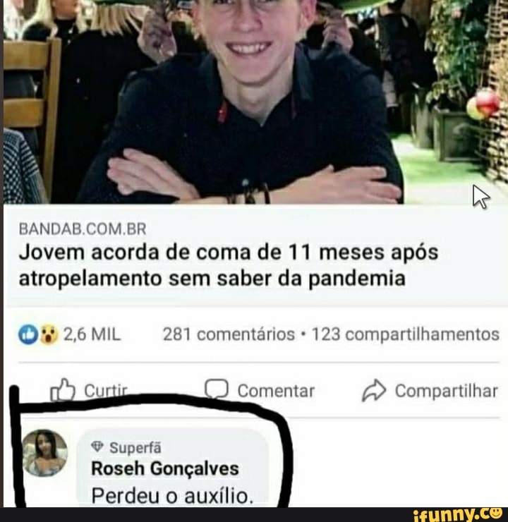 BANDAB.COM.BR
Jovem acorda de coma de 11 meses após atropelamento sem saber da pandemia
2,6 MIL 281 comentários 123 compartilhamentos
Comentar Compartilhar
Superfã
Roseh Gonçalves
Perdeu o auxílio.