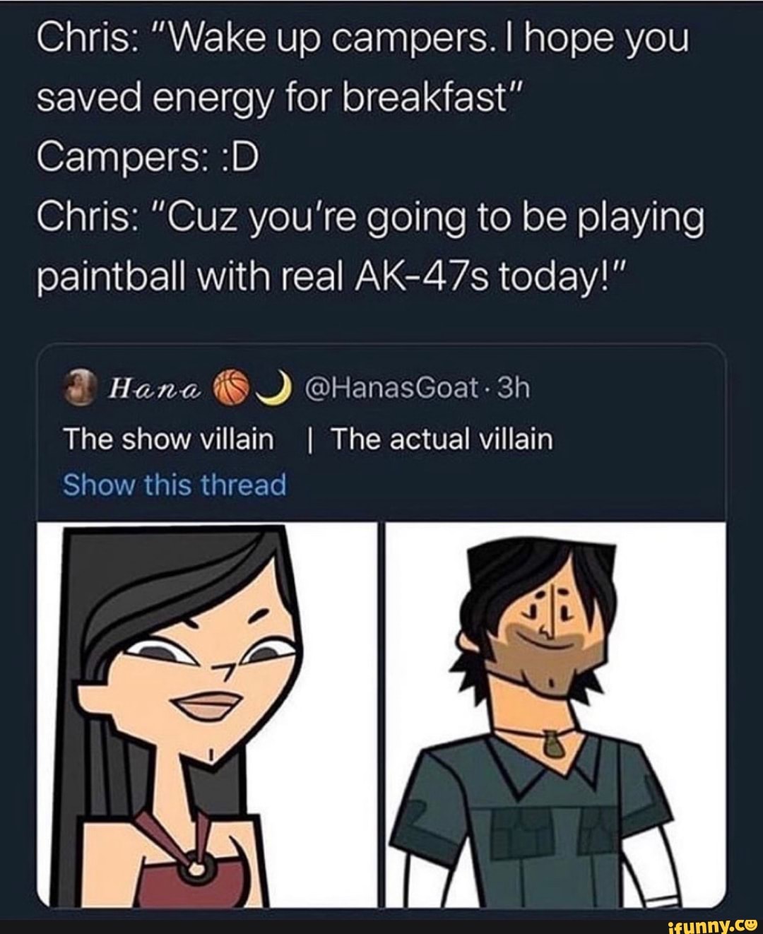 Chris: "Wake up campers. I! hope you
saved energy for breakfast"
Campers: :D
Chris: "Cuz you're going to be playing
paintball with real AK-47s today!"
The show villain I The actual villain
Show this thread