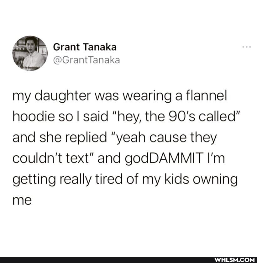 Grant Tanaka
@GrantTanaka
my daughter was wearing a flannel hoodie so I said "hey, the 90's called" and she replied "yeah cause they couldn't text" and godDAMMIT I'm
getting really tired of my kids owning me