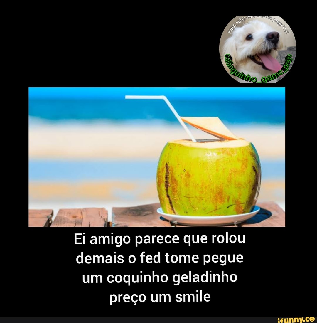 Ei amigo parece que rolou
demais o fed tome pegue
um coquinho geladinho
preço um smile