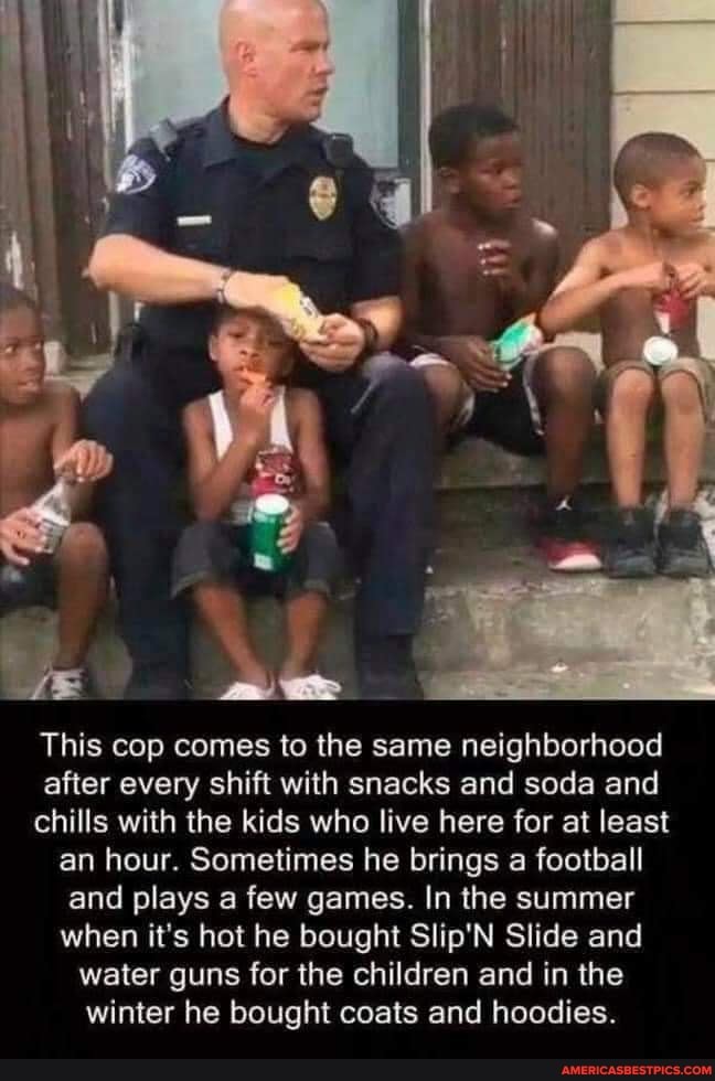 This cop comes to the same neighborhood after every shift with snacks and soda and chills with the kids who live here for at least an hour. Sometimes he brings a football and plays a few games. In the summer when it's hot he bought Slip'N Slide and water guns for the children and in the winter he bought coats and hoodies.