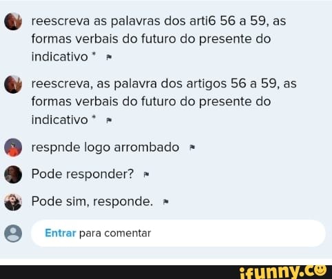 Deo e
reescreva as palavras dos arti6 56 a 59, as formas verbais do futuro do presente do indicativo *
reescreva, as palavra dos artigos 56 a 59, as formas verbais do futuro do presente do indicativo *
respnde logo arrombado
Pode responder?
Pode sim, responde. "
Entrar para comentar
