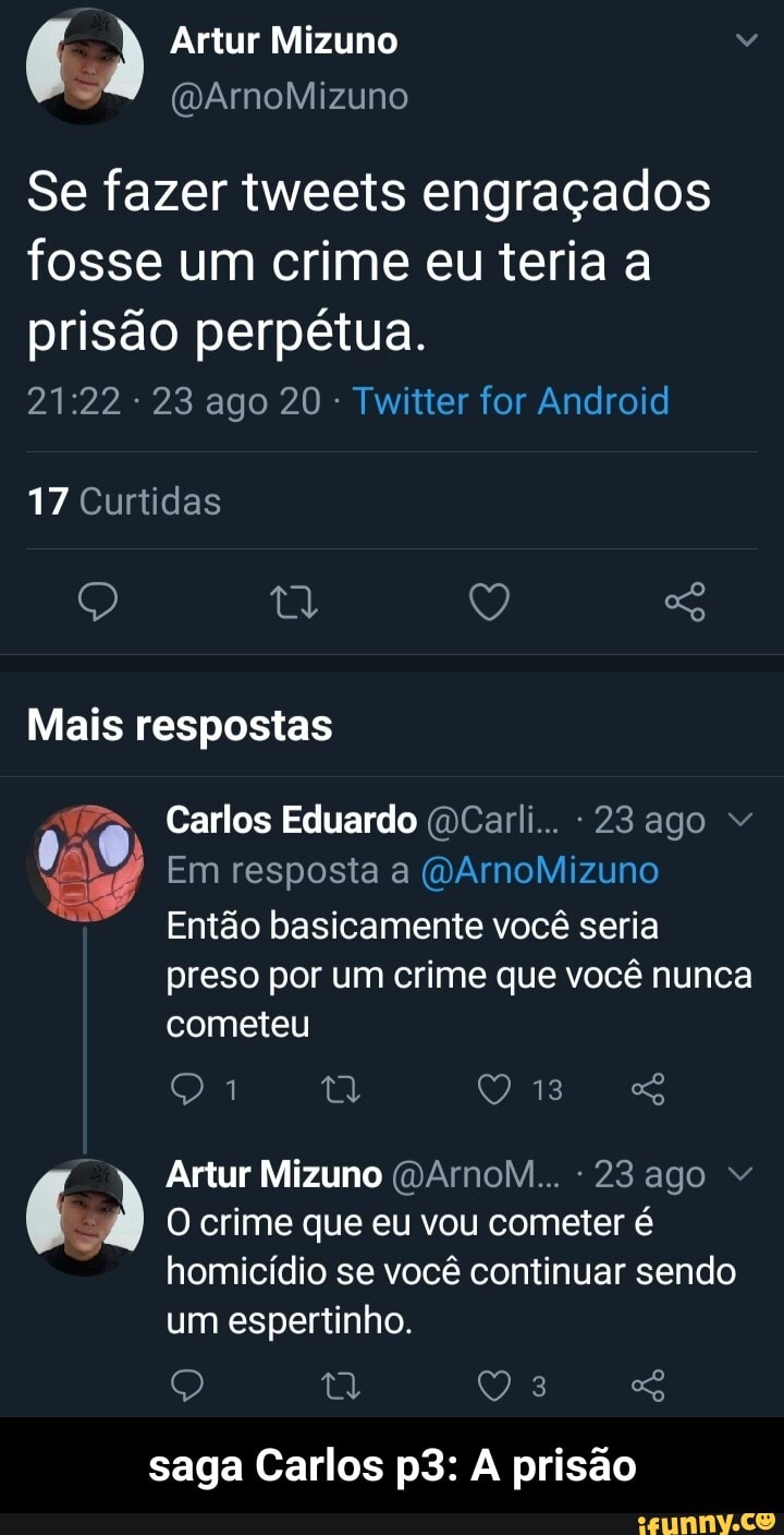 Artur Mizuno
Se fazer tweets engraçados fosse um crime eu teria a
prisão perpétua.
: 23 ago 20 - Twitter for Android
17 Curtidas
Q Q "o
Mais respostas
Pa. Carlos Eduardo (DCarli... -23 ago "
Em resposta a (VArnoMizuno
Então basicamente você seria preso por um crime que você nunca cometeu
ta QO 13 q&
Artur Mizuno (DArnoM... -23 ago "
O crime que eu vou cometer é
homicídio se você continuar sendo um espertinho.
saga Carlos A prisão - saga Carlos p3: A prisão